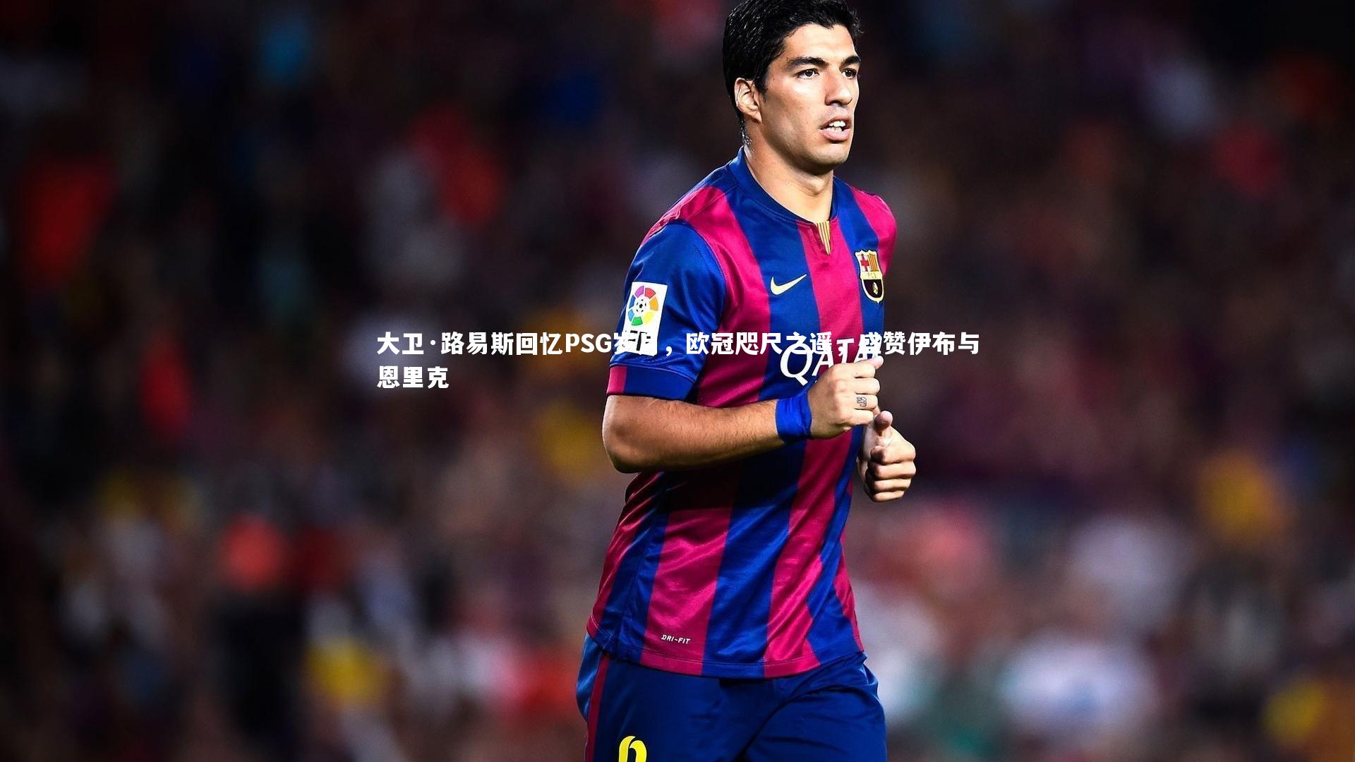 大卫·路易斯回忆PSG岁月，欧冠咫尺之遥，盛赞伊布与恩里克