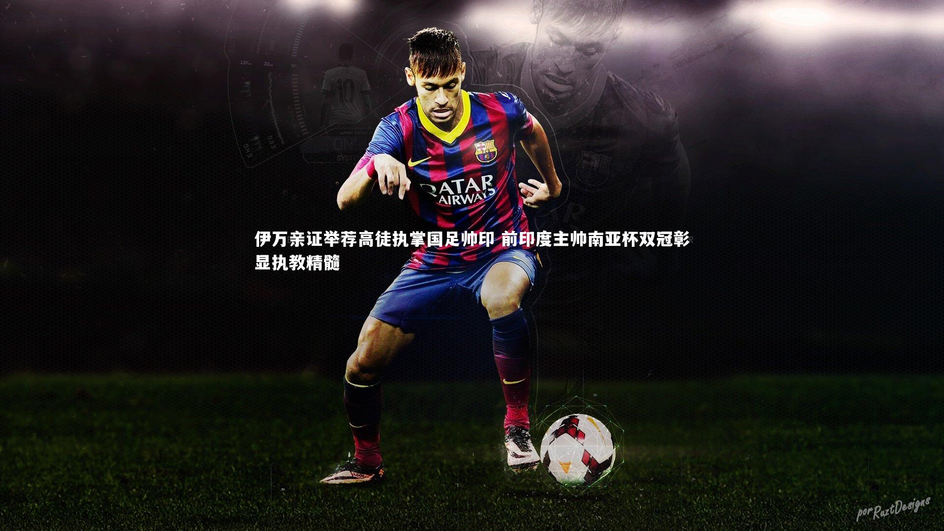 伊万亲证举荐高徒执掌国足帅印 前印度主帅南亚杯双冠彰显执教精髓